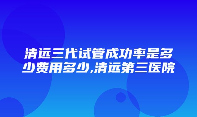 清远三代试管成功率是多少费用多少,清远第三医院