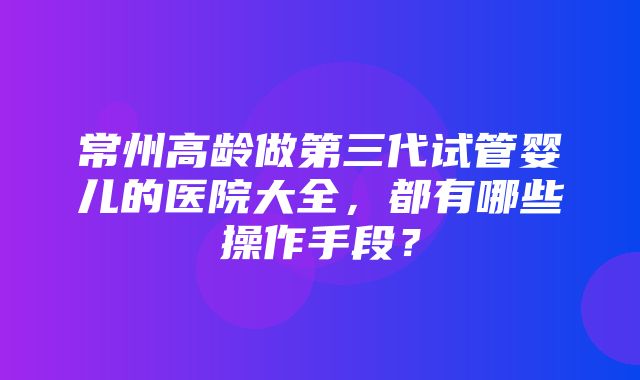 常州高龄做第三代试管婴儿的医院大全，都有哪些操作手段？