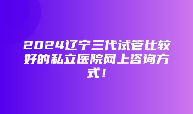 2024辽宁三代试管比较好的私立医院网上咨询方式！