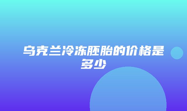 乌克兰冷冻胚胎的价格是多少