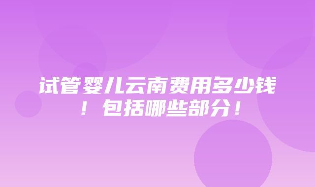 试管婴儿云南费用多少钱！包括哪些部分！