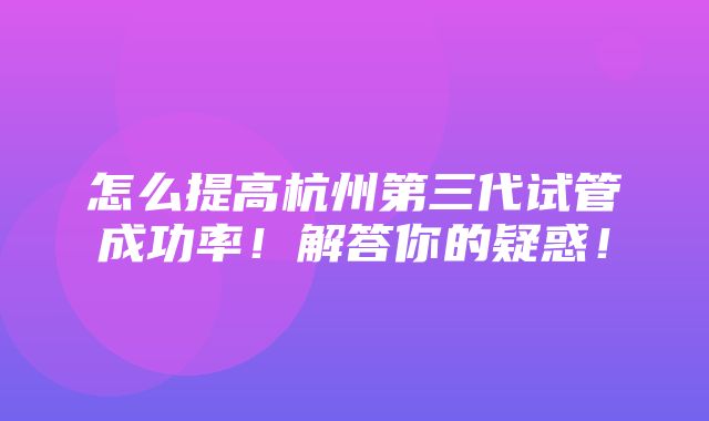 怎么提高杭州第三代试管成功率！解答你的疑惑！