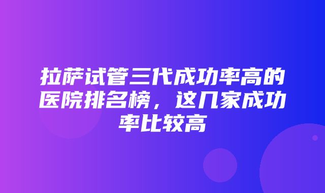 拉萨试管三代成功率高的医院排名榜，这几家成功率比较高