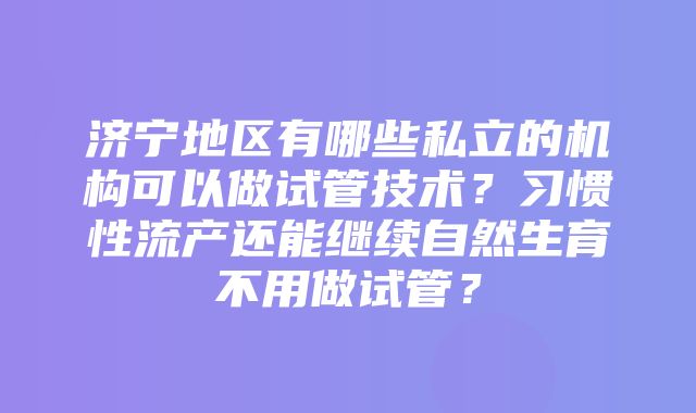 济宁地区有哪些私立的机构可以做试管技术？习惯性流产还能继续自然生育不用做试管？