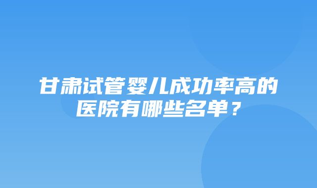 甘肃试管婴儿成功率高的医院有哪些名单？