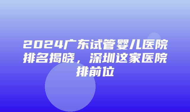 2024广东试管婴儿医院排名揭晓，深圳这家医院排前位