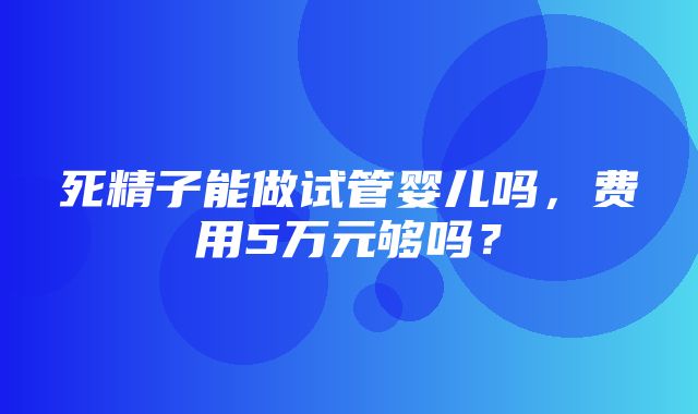 死精子能做试管婴儿吗，费用5万元够吗？