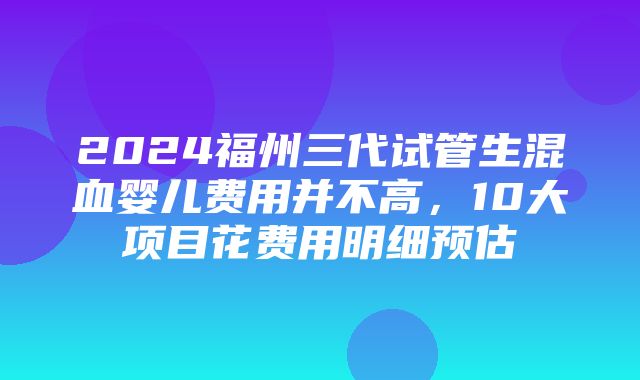 2024福州三代试管生混血婴儿费用并不高，10大项目花费用明细预估