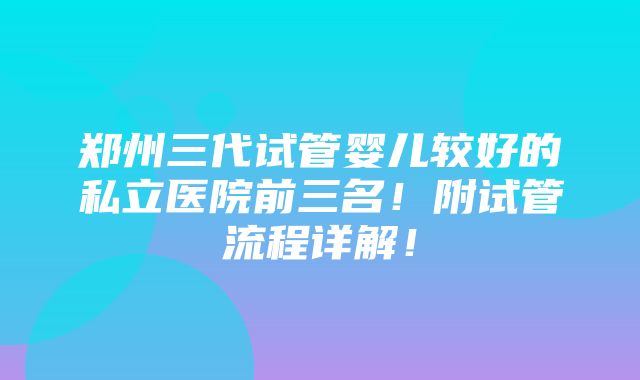 郑州三代试管婴儿较好的私立医院前三名！附试管流程详解！