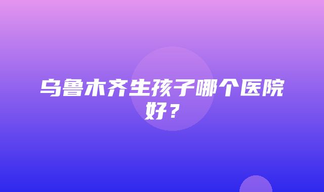 乌鲁木齐生孩子哪个医院好？