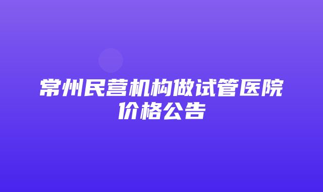 常州民营机构做试管医院价格公告