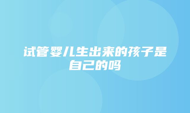 试管婴儿生出来的孩子是自己的吗