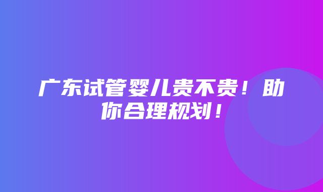 广东试管婴儿贵不贵！助你合理规划！