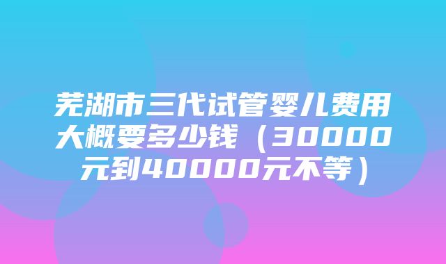 芜湖市三代试管婴儿费用大概要多少钱（30000元到40000元不等）