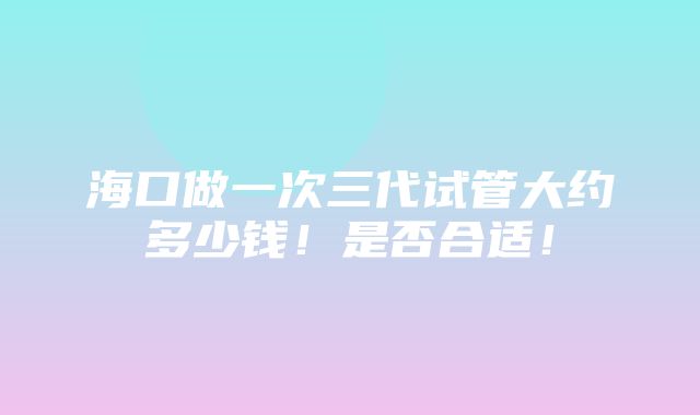 海口做一次三代试管大约多少钱！是否合适！