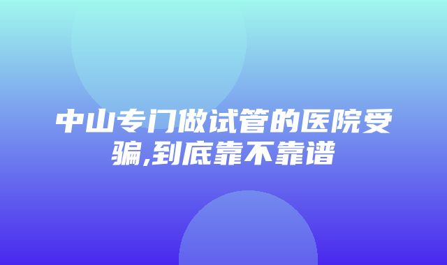 中山专门做试管的医院受骗,到底靠不靠谱