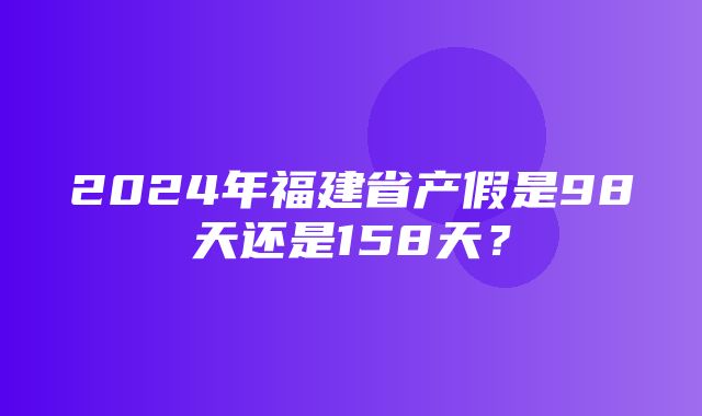 2024年福建省产假是98天还是158天？