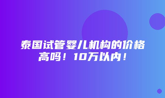 泰国试管婴儿机构的价格高吗！10万以内！