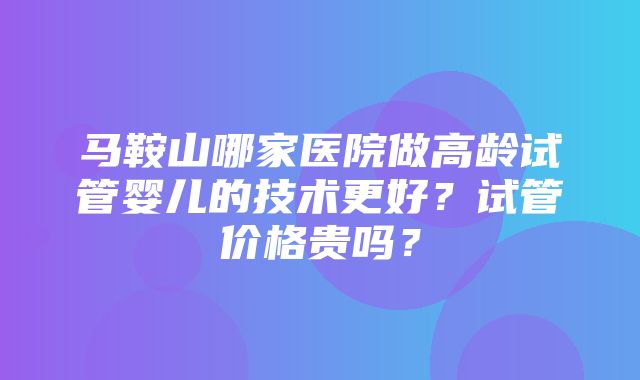 马鞍山哪家医院做高龄试管婴儿的技术更好？试管价格贵吗？