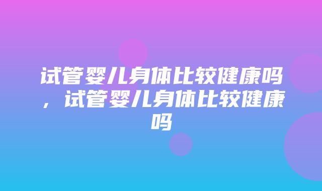 试管婴儿身体比较健康吗，试管婴儿身体比较健康吗