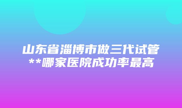 山东省淄博市做三代试管**哪家医院成功率最高