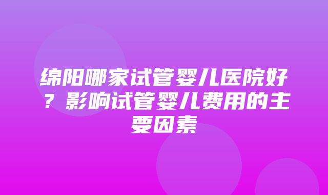 绵阳哪家试管婴儿医院好？影响试管婴儿费用的主要因素