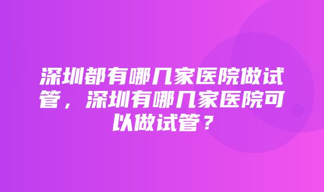 深圳都有哪几家医院做试管，深圳有哪几家医院可以做试管？