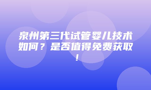 泉州第三代试管婴儿技术如何？是否值得免费获取！