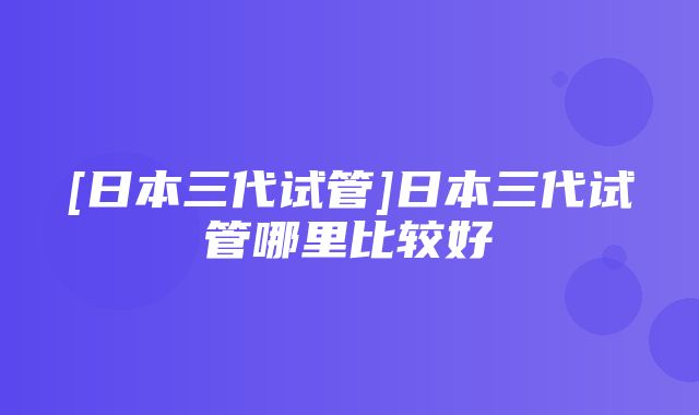 [日本三代试管]日本三代试管哪里比较好