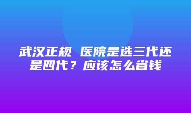 武汉正规 医院是选三代还是四代？应该怎么省钱