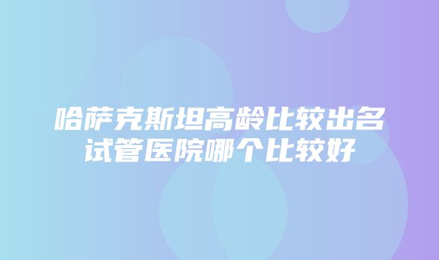 哈萨克斯坦高龄比较出名试管医院哪个比较好