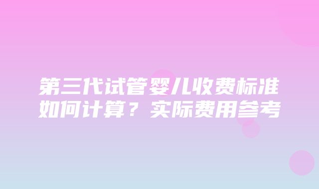 第三代试管婴儿收费标准如何计算？实际费用参考