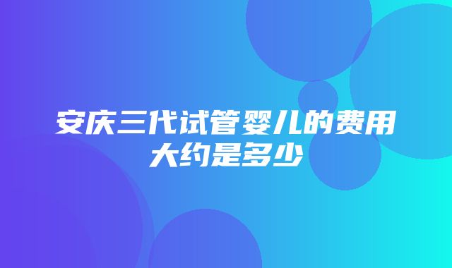 安庆三代试管婴儿的费用大约是多少