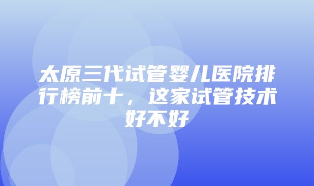 太原三代试管婴儿医院排行榜前十，这家试管技术好不好