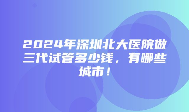 2024年深圳北大医院做三代试管多少钱，有哪些城市！