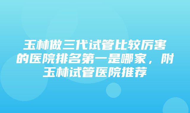 玉林做三代试管比较厉害的医院排名第一是哪家，附玉林试管医院推荐