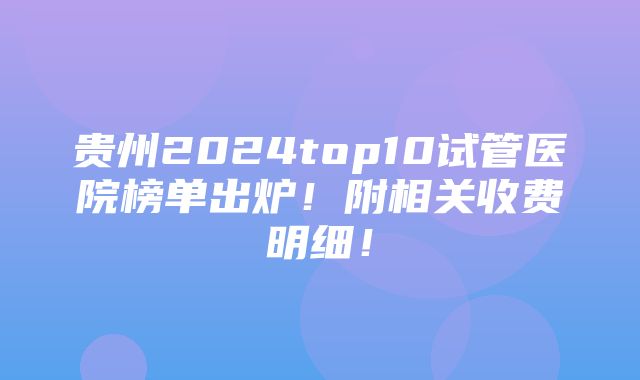 贵州2024top10试管医院榜单出炉！附相关收费明细！