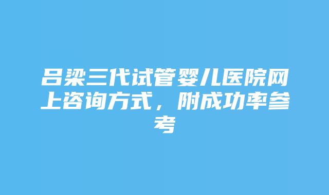 吕梁三代试管婴儿医院网上咨询方式，附成功率参考