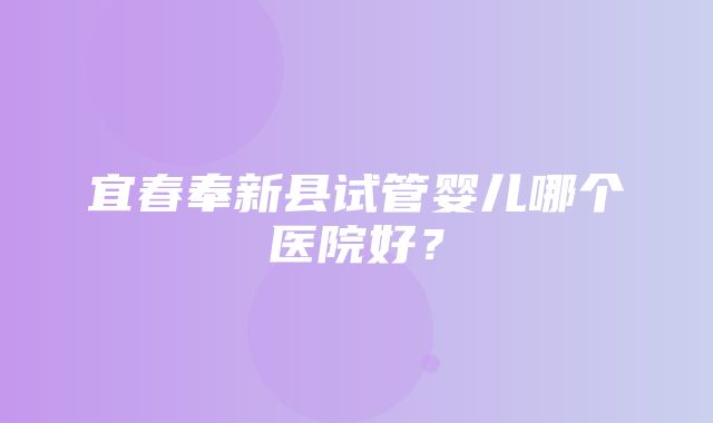 宜春奉新县试管婴儿哪个医院好？