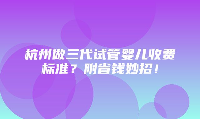 杭州做三代试管婴儿收费标准？附省钱妙招！