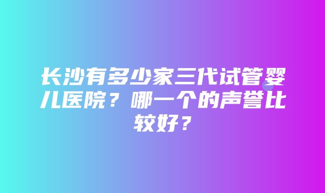 长沙有多少家三代试管婴儿医院？哪一个的声誉比较好？