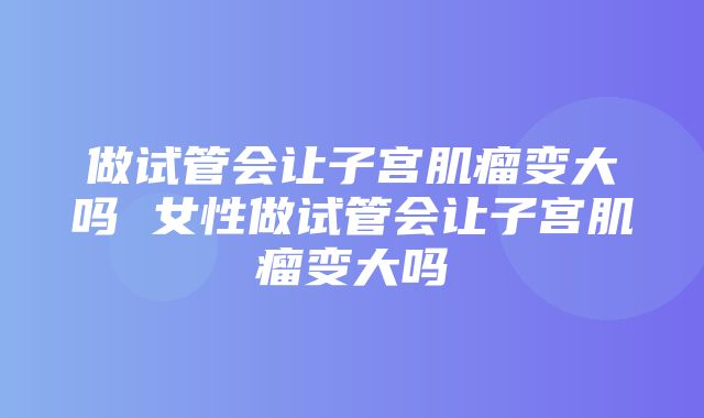 做试管会让子宫肌瘤变大吗 女性做试管会让子宫肌瘤变大吗