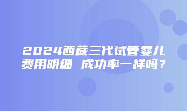 2024西藏三代试管婴儿费用明细 成功率一样吗？