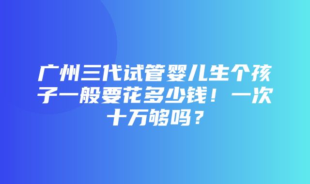 广州三代试管婴儿生个孩子一般要花多少钱！一次十万够吗？