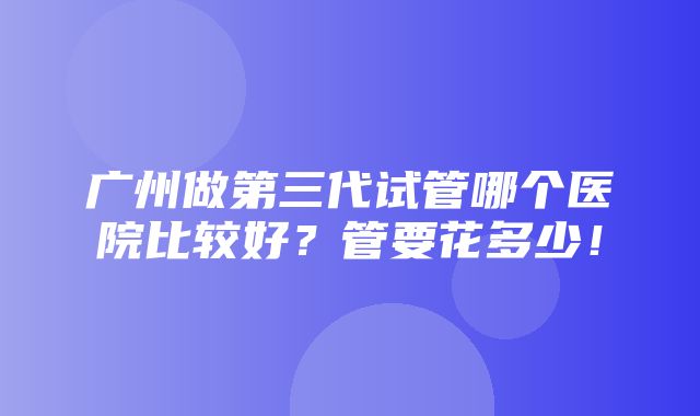 广州做第三代试管哪个医院比较好？管要花多少！