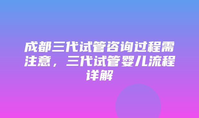 成都三代试管咨询过程需注意，三代试管婴儿流程详解