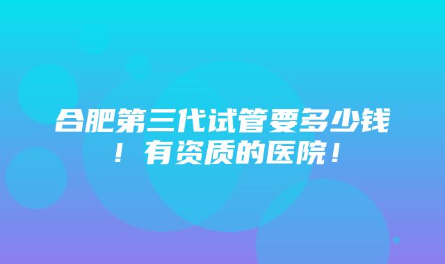 合肥第三代试管要多少钱！有资质的医院！