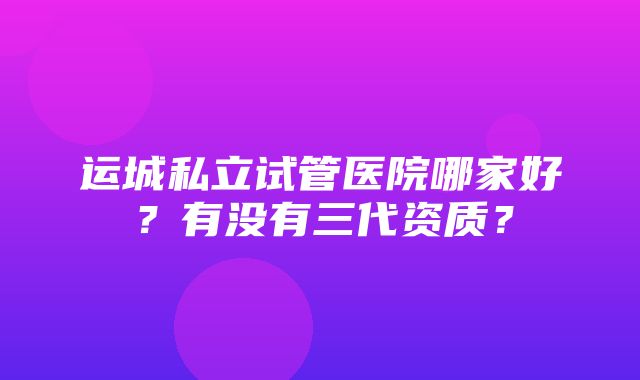 运城私立试管医院哪家好？有没有三代资质？