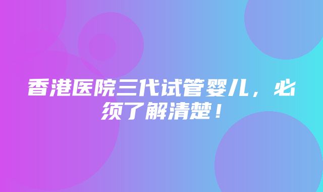 香港医院三代试管婴儿，必须了解清楚！