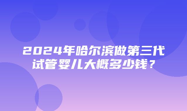 2024年哈尔滨做第三代试管婴儿大概多少钱？